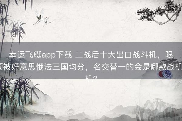 幸运飞艇app下载 二战后十大出口战斗机，限额被好意思俄法三国均分，名交替一的会是哪款战机？