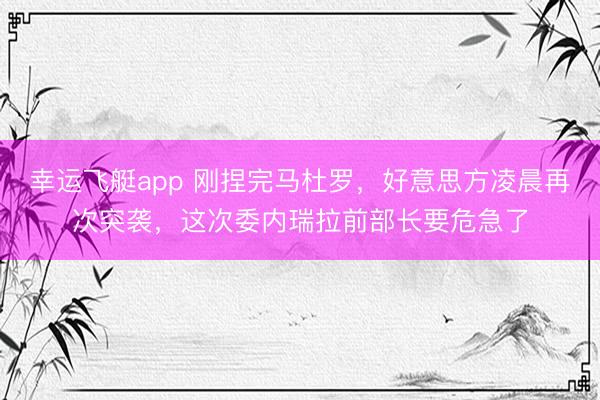 幸运飞艇app 刚捏完马杜罗，好意思方凌晨再次突袭，这次委内瑞拉前部长要危急了