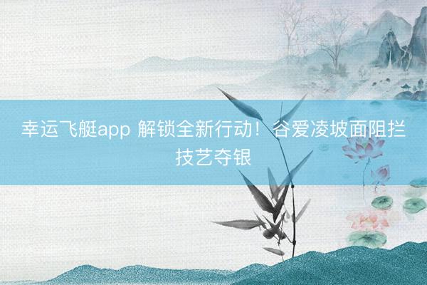 幸运飞艇app 解锁全新行动！谷爱凌坡面阻拦技艺夺银