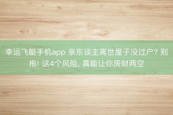 幸运飞艇手机app 亲东谈主离世屋子没过户? 别拖! 这4个风险, 真能让你房财两空