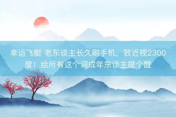 幸运飞艇 老东谈主长久刷手机，致近视2300度！给所有这个词成年东谈主提个醒
