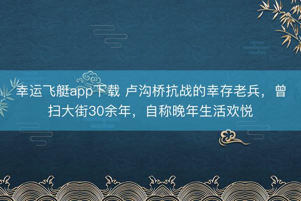 幸运飞艇app下载 卢沟桥抗战的幸存老兵，曾扫大街30余年，自称晚年生活欢悦