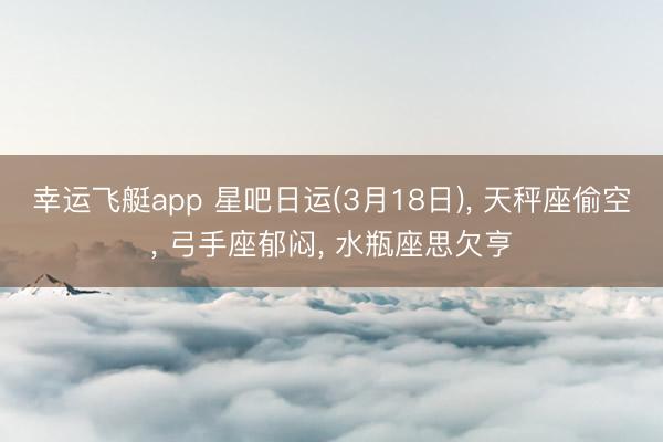 幸运飞艇app 星吧日运(3月18日)， 天秤座偷空， 弓手座郁闷， 水瓶座思欠亨