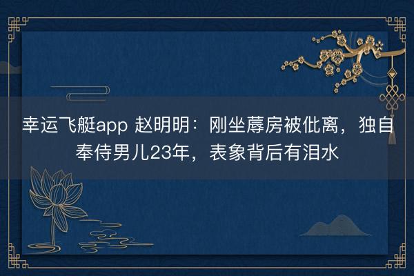 幸运飞艇app 赵明明：刚坐蓐房被仳离，独自奉侍男儿23年，表象背后有泪水
