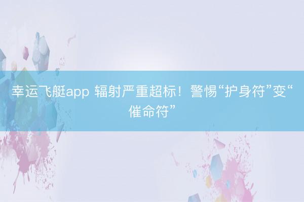 幸运飞艇app 辐射严重超标！警惕“护身符”变“催命符”