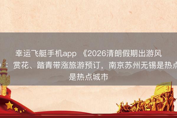 幸运飞艇手机app 《2026清朗假期出游风向标》：赏花、踏青带涨旅游预订，南京苏州无锡是热点城市
