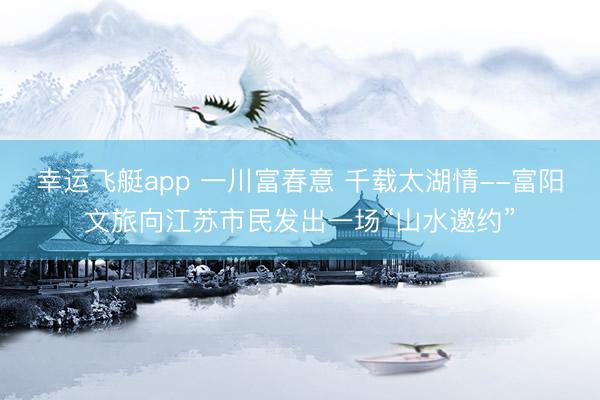 幸运飞艇app 一川富春意 千载太湖情--富阳文旅向江苏市民发出一场“山水邀约”