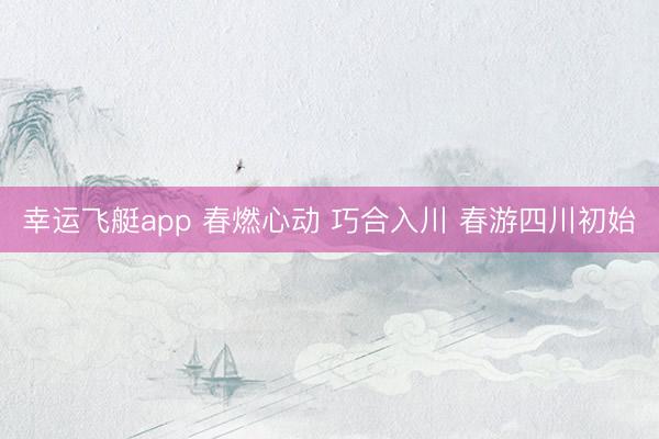 幸运飞艇app 春燃心动 巧合入川 春游四川初始
