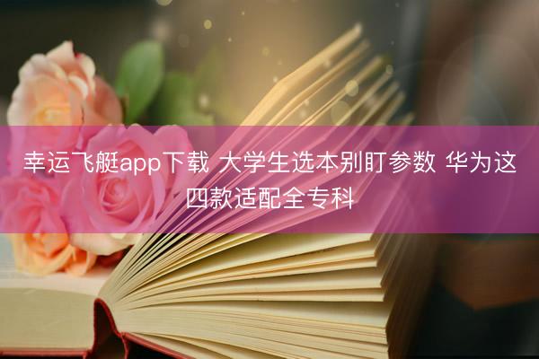 幸运飞艇app下载 大学生选本别盯参数 华为这四款适配全专科