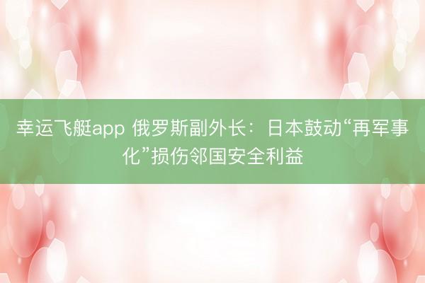 幸运飞艇app 俄罗斯副外长：日本鼓动“再军事化”损伤邻国安全利益