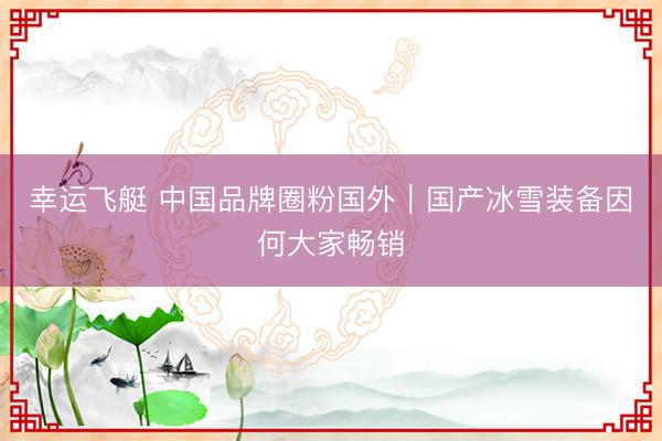 幸运飞艇 中国品牌圈粉国外｜国产冰雪装备因何大家畅销