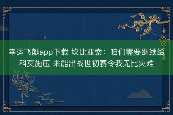 幸运飞艇app下载 坎比亚索：咱们需要继续给科莫施压 未能出战世初赛令我无比灾难