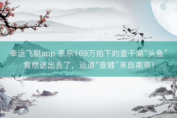 幸运飞艇app 京东169万拍下的查干湖“头鱼”竟然送出去了，运道“查鲤”来自南京！