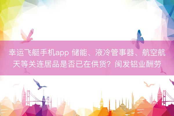 幸运飞艇手机app 储能、液冷管事器、航空航天等关连居品是否已在供货？闽发铝业酬劳