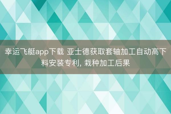 幸运飞艇app下载 亚士德获取套轴加工自动高下料安装专利, 栽种加工后果