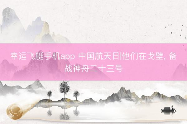 幸运飞艇手机app 中国航天日|他们在戈壁, 备战神舟二十三号