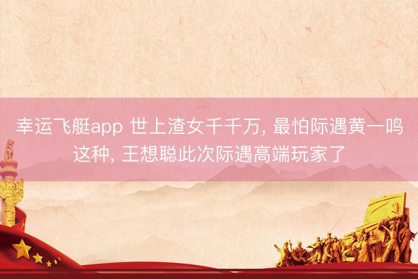 幸运飞艇app 世上渣女千千万, 最怕际遇黄一鸣这种, 王想聪此次际遇高端玩家了