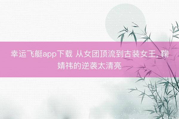 幸运飞艇app下载 从女团顶流到古装女王, 鞠婧祎的逆袭太清亮