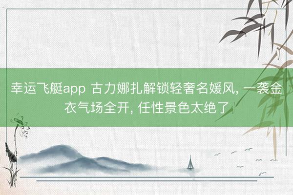 幸运飞艇app 古力娜扎解锁轻奢名媛风, 一袭金衣气场全开, 任性景色太绝了