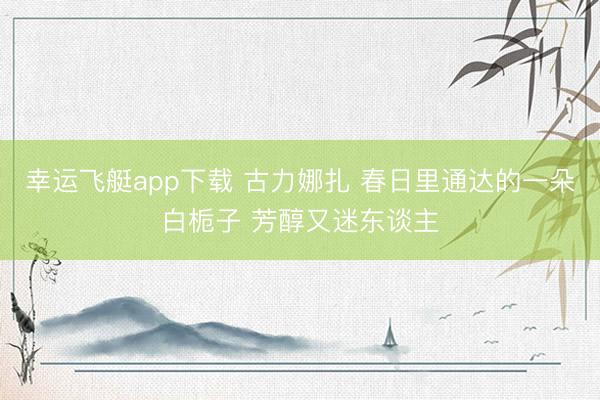 幸运飞艇app下载 古力娜扎 春日里通达的一朵白栀子 芳醇又迷东谈主