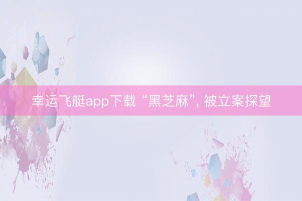 幸运飞艇app下载 “黑芝麻”, 被立案探望