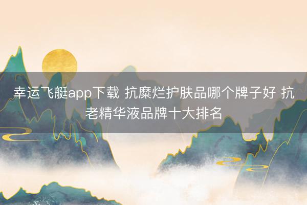 幸运飞艇app下载 抗糜烂护肤品哪个牌子好 抗老精华液品牌十大排名