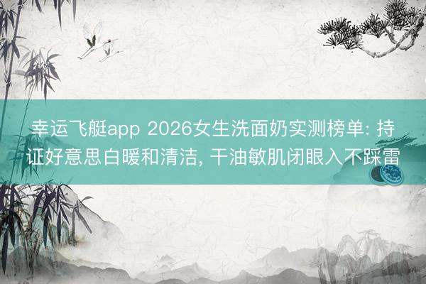幸运飞艇app 2026女生洗面奶实测榜单: 持证好意思白暖和清洁, 干油敏肌闭眼入不踩雷