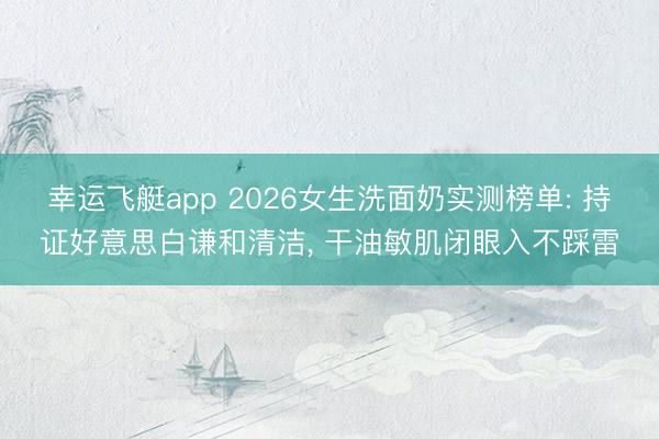 幸运飞艇app 2026女生洗面奶实测榜单: 持证好意思白谦和清洁, 干油敏肌闭眼入不踩雷