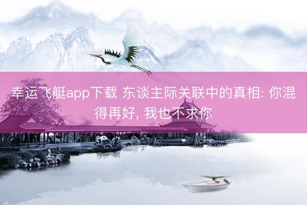 幸运飞艇app下载 东谈主际关联中的真相: 你混得再好, 我也不求你
