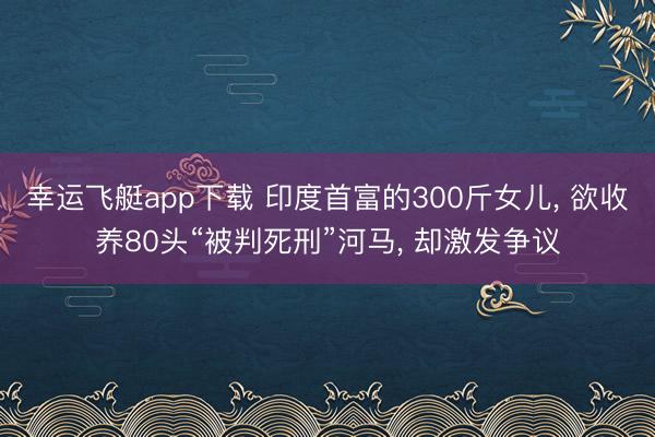 幸运飞艇app下载 印度首富的300斤女儿, 欲收养80头“被判死刑”河马, 却激发争议