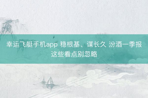 幸运飞艇手机app 稳根基、谋长久 汾酒一季报这些看点别忽略