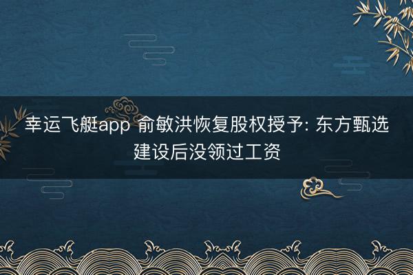 幸运飞艇app 俞敏洪恢复股权授予: 东方甄选建设后没领过工资