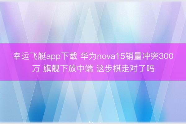 幸运飞艇app下载 华为nova15销量冲突300万 旗舰下放中端 这步棋走对了吗